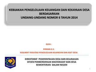 KEBIJAKAN PENGELOLAAN KEUANGAN DAN KEKAYAAN DESA 
1 
BERDASARKAN 
UNDANG-UNDANG NOMOR 6 TAHUN 2014 
OLEH : 
FIRMAN G.S. 
KASUBDIT FASILITASI PENGELOLAAN KEUANGAN DAN ASET DESA 
DIREKTORAT PEMERINTAHAN DESA DAN KELURAHAN 
DITJEN PEMBERDAYAAN MASYARAKAT DAN DESA 
KEMENTERIAN DALAM NEGERI 
 