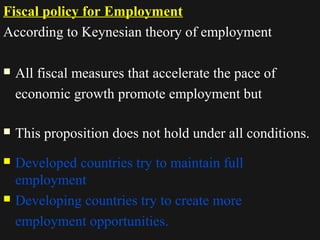 Fiscal policy for Employment 
According to Keynesian theory of employment 
 All fiscal measures that accelerate the pace of 
economic growth promote employment but 
 This proposition does not hold under all conditions. 
 Developed countries try to maintain full 
employment 
 Developing countries try to create more 
employment opportunities. 
1122//1144//1144 1188 
 