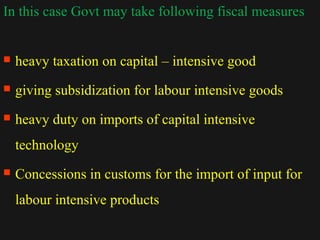 In this case Govt may take following fiscal measures 
 heavy taxation on capital – intensive good 
 giving subsidization for labour intensive goods 
 heavy duty on imports of capital intensive 
technology 
 Concessions in customs for the import of input for 
labour intensive products 
1122//1144//1144 2200 
 