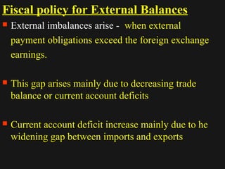 Fiscal policy for External Balances 
 External imbalances arise - when external 
payment obligations exceed the foreign exchange 
earnings. 
 This gap arises mainly due to decreasing trade 
balance or current account deficits 
 Current account deficit increase mainly due to he 
widening gap between imports and exports 
1122//1144//1144 2299 
 