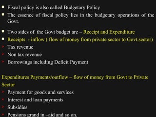  Fiscal policy is also called Budgetary Policy 
 TThhee eesssseennccee ooff ffiissccaall ppoolliiccyy lliieess iinn tthhee bbuuddggeettaarryy ooppeerraattiioonnss ooff tthhee 
GGoovvtt.. 
 TTwwoo ssiiddeess ooff tthhee GGoovvtt bbuuddggeett aarree –– RReecceeiipptt aanndd EExxppeennddiittuurree 
 Receipts - inflow ( flow of money from private sector to Govt.sector) 
 Tax revenue 
 Non tax revenue 
 Borrowings including Deficit Payment 
Expenditures Payments/outflow – flow of money from Govt to Private 
Sector 
 Payment for goods and services 
 Interest and loan payments 
 Subsidies 
1122//1144//1144 3333 
 Pensions grand in –aid and so on. 
 