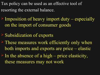 Tax policy can be used as an effective tool of 
resorting the external balance. 
 Imposition of heavy import duty – especially 
on the import of consumer goods 
 Subsidization of exports 
 These measures work efficiently only when 
both imports and exports are price – elastic 
 In the absence of a high – price elasticity, 
these measures may not work 
1122//1144//1144 3300 
 