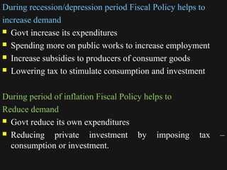 During recession/depression period Fiscal Policy helps to 
increase demand 
 Govt increase its expenditures 
 Spending more on public works to increase employment 
 Increase subsidies to producers of consumer goods 
 Lowering tax to stimulate consumption and investment 
During period of inflation Fiscal Policy helps to 
Reduce demand 
 Govt reduce its own expenditures 
 Reducing private investment by imposing tax – 
consumption or investment. 
1122//1144//1144 33338888 
