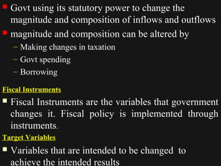  Govt using its statutory power to change the 
magnitude and composition of inflows and outflows 
 magnitude and composition can be altered by 
– Making changes in taxation 
– Govt spending 
– Borrowing 
Fiscal Instruments 
 Fiscal Instruments are the variables that government 
changes it. Fiscal policy is implemented through 
instruments. 
Target Variables 
 Variables that are intended to be changed to 
1122//1144//1144 4444 
achieve the intended results 
 