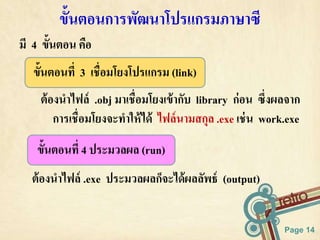 ต้องนาไฟล์ .obj มาเชื่อมโยงเข้ากับ library ก่อน ซึ่งผลจาก 
การเชื่อมโยงจะทาให้ได้ ไฟล์นามสกุล .exe เช่น work.exe 
Page 14 
ข้นัตอนการพัฒนาโปรแกรมภาษาซี 
มี 4 ขั้นตอน คือ 
ขั้นตอนที่ 3 เชื่อมโยงโปรแกรม (link) 
ขั้นตอนที่ 4 ประมวลผล (run) 
ต้องนาไฟล์ .exe ประมวลผลก็จะได้ผลลัพธ์ (output) 
 