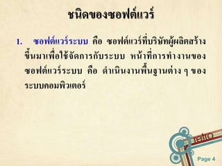 1. ซอฟต์แวร์ระบบ คือ ซอฟต์แวร์ที่บริษัทผู้ผลิตสร้าง 
ขึ้นมาเพื่อใช้จัดการกับระบบ หน้าที่การทางานของ 
ซอฟต์แวร์ระบบ คือ ดาเนินงานพื้นฐานต่าง ๆ ของ 
ระบบคอมพิวเตอร์ 
Page 4 
ชนิดของซอฟต์แวร์ 
 