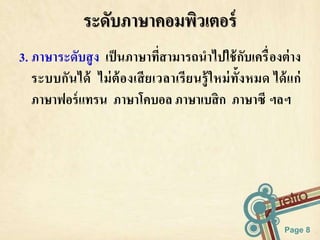 3. ภาษาระดับสูง เป็นภาษาที่สามารถนาไปใช้กับเครื่องต่าง 
ระบบกันได้ ไม่ต้องเสียเวลาเรียนรู้ใหม่ทั้งหมด ได้แก่ 
ภาษาฟอร์แทรน ภาษาโคบอล ภาษาเบสิก ภาษาซี ฯลฯ 
Page 8 
ระดับภาษาคอมพิวเตอร์ 
 