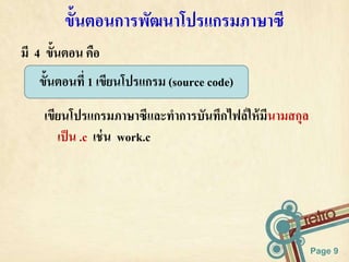 Page 9 
ข้นัตอนการพัฒนาโปรแกรมภาษาซี 
มี 4 ขั้นตอน คือ 
ขั้นตอนที่ 1 เขียนโปรแกรม (source code) 
เขียนโปรแกรมภาษาซีและทาการบันทึกไฟล์ให้มีนามสกุล 
เป็น .c เช่น work.c 
 