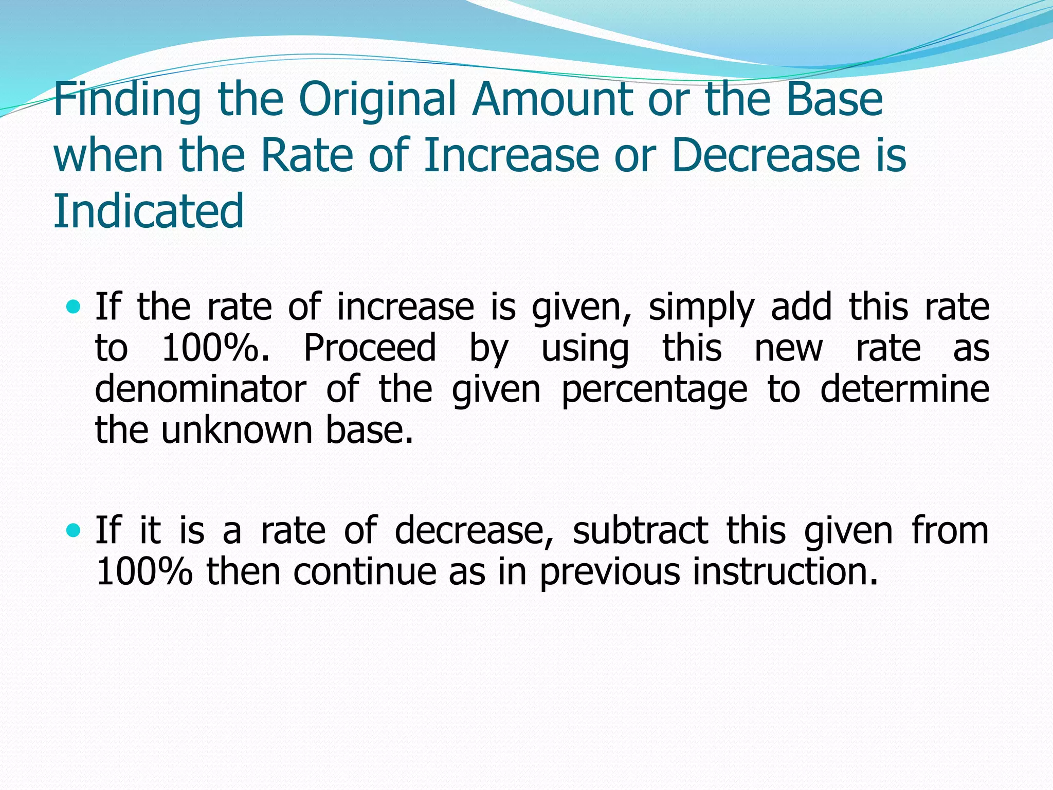 Finding the Original Amount or the Base
when the Rate of Increase or Decrease is
Indicated
 If the rate of increase is given, simply add this rate
to 100%. Proceed by using this new rate as
denominator of the given percentage to determine
the unknown base.
 If it is a rate of decrease, subtract this given from
100% then continue as in previous instruction.
 
