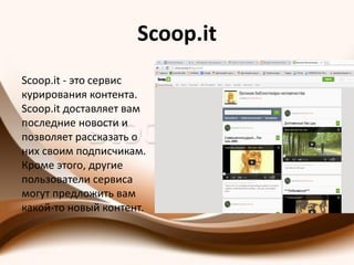 Scoop.it
Scoop.it - это сервис
курирования контента.
Scoop.it доставляет вам
последние новости и
позволяет рассказать о
них своим подписчикам.
Кроме этого, другие
пользователи сервиса
могут предложить вам
какой-то новый контент.
 