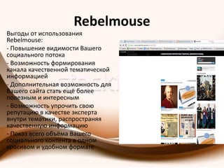 Rebelmouse
Выгоды от использования
Rebelmouse:
- Повышение видимости Вашего
социального потока
- Возможность формирования
канала качественной тематической
информацией
- Дополнительная возможность для
Вашего сайта стать ещё более
полезным и интересным
- Возможность упрочить свою
репутацию в качестве эксперта
внутри тематики, распространяя
качественную информацию
- Показ всего объёма Вашего
социального контента в одном
красивом и удобном формате
 