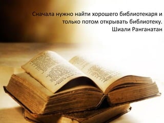 Сначала нужно найти хорошего библиотекаря и
только потом открывать библиотеку.
Шиали Ранганатан
 