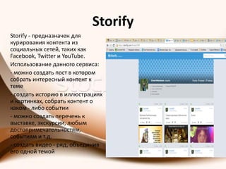 Storify
Storify - предназначен для
курирования контента из
социальных сетей, таких как
Facebook, Twitter и YouTube.
Использование данного сервиса:
- можно создать пост в котором
собрать интересный контент к
теме
- создать историю в иллюстрациях
и картинках, собрать контент о
каком - либо событии
- можно создать перечень к
выставке, экскурсии, любым
достопримечательностям,
событиям и т.д.
- создать видео - ряд, объединив
его одной темой
 