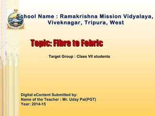 Topic: Fibre to FebricTopic: Fibre to Febric
School Name : Ramakrishna Mission Vidyalaya,
Viveknagar, Tripura, West
Digital eContent Submitted by:
Name of the Teacher : Mr. Uday Pal(PGT)
Year: 2014-15
Target Group : Class VII students
 