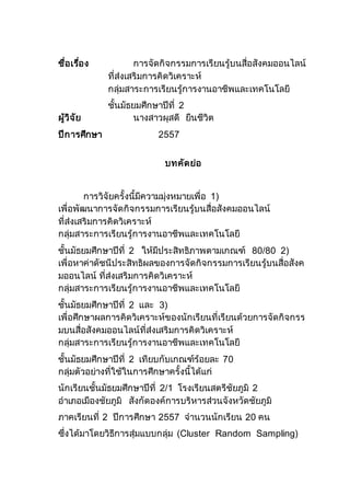 ชื่อเรื่อง การจัดกิจกรรมการเรียนรู้บนสื่อสังคมออนไลน์
ที่ส่งเสริมการคิดวิเคราะห์
กลุ่มสาระการเรียนรู้การงานอาชีพและเทคโนโลยี
ชั้นมัธยมศึกษาปีที่ 2
ผู้วิจัย นางสาวผุสดี ยืนชีวิต
ปีการศึกษา 2557
บทคัดย่อ
การวิจัยครั้งนี้มีความมุ่งหมายเพื่อ 1)
เพื่อพัฒนาการจัดกิจกรรมการเรียนรู้บนสื่อสังคมออนไลน์
ที่ส่งเสริมการคิดวิเคราะห์
กลุ่มสาระการเรียนรู้การงานอาชีพและเทคโนโลยี
ชั้นมัธยมศึกษาปีที่ 2 ให้มีประสิทธิภาพตามเกณฑ์ 80/80 2)
เพื่อหาค่าดัชนีประสิทธิผลของการจัดกิจกรรมการเรียนรู้บนสื่อสังค
มออนไลน์ ที่ส่งเสริมการคิดวิเคราะห์
กลุ่มสาระการเรียนรู้การงานอาชีพและเทคโนโลยี
ชั้นมัธยมศึกษาปีที่ 2 และ 3)
เพื่อศึกษาผลการคิดวิเคราะห์ของนักเรียนที่เรียนด้วยการจัดกิจกรร
มบนสื่อสังคมออนไลน์ที่ส่งเสริมการคิดวิเคราะห์
กลุ่มสาระการเรียนรู้การงานอาชีพและเทคโนโลยี
ชั้นมัธยมศึกษาปีที่ 2 เทียบกับเกณฑ์ร้อยละ 70
กลุ่มตัวอย่างที่ใช้ในการศึกษาครั้งนี้ได้แก่
นักเรียนชั้นมัธยมศึกษาปีที่ 2/1 โรงเรียนสตรีชัยภูมิ 2
อาเภอเมืองชัยภูมิ สังกัดองค์การบริหารส่วนจังหวัดชัยภูมิ
ภาคเรียนที่ 2 ปีการศึกษา 2557 จานวนนักเรียน 20 คน
ซึ่งได้มาโดยวิธีการสุ่มแบบกลุ่ม (Cluster Random Sampling)
 