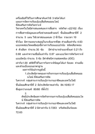 เครื่องมือที่ใช้ในการศึกษาค้นคว้ามี 3 ชนิดได้แก่
แผนการจัดการเรียนรู้บนสื่อสังคมออนไลน์
ที่ส่งเสริมการคิดวิเคราะห์
วิชาเทคโนโลยีสารสนเทศและการสื่อสาร รหัสวิชา ง22102 เรื่อง
การสื่อสารข้อมูลและเครือข่ายคอมพิวเตอร์ ชั้นมัธยมศึกษาปีที่ 2
จานวน 5 แผน ใช้เวลาสอนแผนละ 2 ชั่วโมง รวมเวลา 10
ชั่วโมง มีความเหมาะสมอยู่ในระดับมากที่สุด ค่าเฉลี่ยเท่ากับ 4.63
แบบทดสอบวัดผลสัมฤทธิ์ทางการเรียนแบบปรนัย ชนิดเลือกตอบ
4 ตัวเลือก จานวน 30 ข้อ มีค่าอานาจจาแนกตั้งแต่ 0.21 ถึง
0.68 และค่าความเชื่อมั่นเท่ากับ 0.87 และแบบวัดการคิดวิเคราะห์
แบบอัตนัย จานวน 5 ข้อ มีค่าดัชนีความสอดคล้อง (IOC)
เท่ากับ1.00 สถิติที่ใช้ในการวิเคราะห์ข้อมูลได้แก่ ร้อยละ ค่าเฉลี่ย
และส่วนเบี่ยงเบนมาตรฐาน
ผลการวิจัยปรากฏดังนี้
1.ประสิทธิภาพของการกิจกรรมการเรียนรู้บนสื่อสังคมออ
นไลน์ ที่ส่งเสริมการคิด
วิเคราะห์ กลุ่มสาระการเรียนรู้การงานอาชีพและเทคโนโลยี
ชั้นมัธยมศึกษาปีที่ 2 มีประสิทธิภาพเท่ากับ 84.10/83.17
ซึ่งสูงกว่าเกณฑ์ 80/80 ที่ตั้งไว้
2.
ดัชนีประสิทธิผลการจัดกิจกรรมการเรียนรู้บนสื่อสังคมออนไล
น์ ที่ส่งเสริมการคิด
วิเคราะห์ กลุ่มสาระการเรียนรู้การงานอาชีพและเทคโนโลยี
ชั้นมัธยมศึกษาปีที่ 2 มีค่าเท่ากับ 0.7263 หรือคิดเป็นร้อยละ
72.63
 