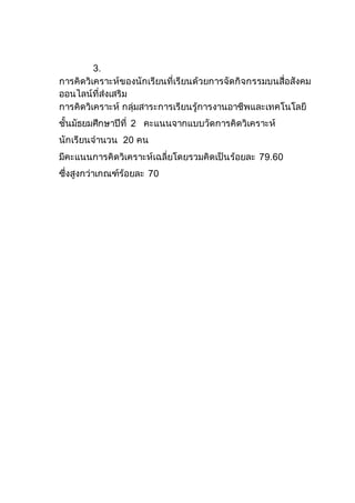3.
การคิดวิเคราะห์ของนักเรียนที่เรียนด้วยการจัดกิจกรรมบนสื่อสังคม
ออนไลน์ที่ส่งเสริม
การคิดวิเคราะห์ กลุ่มสาระการเรียนรู้การงานอาชีพและเทคโนโลยี
ชั้นมัธยมศึกษาปีที่ 2 คะแนนจากแบบวัดการคิดวิเคราะห์
นักเรียนจานวน 20 คน
มีคะแนนการคิดวิเคราะห์เฉลี่ยโดยรวมคิดเป็นร้อยละ 79.60
ซึ่งสูงกว่าเกณฑ์ร้อยละ 70
 