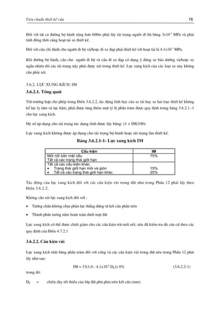 Tiªu chuÈn thiÕt kÕ cÇu 16
§èi víi tÊt c¶ ®−êng bé hµnh réng h¬n 600m ph¶i lÊy t¶i träng ng−êi ®i bé b»ng 3x10-3
MPa vµ ph¶i
tÝnh ®ång thêi cïng ho¹t t¶i xe thiÕt kÕ.
§èi víi cÇu chØ dµnh cho ng−êi ®i bé vµ/hoÆc ®i xe ®¹p ph¶i thiÕt kÕ víi ho¹t t¶i lµ 4.1x10-3
MPa.
Khi ®−êng bé hµnh, cÇu cho ng−êi ®i bé vµ cÇu ®i xe ®¹p cã dông ý dïng xe b¶o d−ìng vµ/hoÆc xe
ngÉu nhiªn th× c¸c t¶i träng nµy ph¶i ®−îc xÐt trong thiÕt kÕ. Lùc xung kÝch cña c¸c lo¹i xe nµy kh«ng
cÇn ph¶i xÐt.
3.6.2. Lùc xung kÝch: IM
3.6.2.1. Tæng qu¸t
Trõ tr−êng hîp cho phÐp trong §iÒu 3.6.2.2, t¸c ®éng tÜnh häc cña xe t¶i hay xe hai trôc thiÕt kÕ kh«ng
kÓ lùc ly t©m vµ lùc h·m, ph¶i ®−îc t¨ng thªm mét tû lÖ phÇn tr¨m ®−îc quy ®Þnh trong b¶ng 3.6.2.1.-1
cho lùc xung kÝch.
HÖ sè ¸p dông cho t¶i träng t¸c dông tÜnh ®−îc lÊy b»ng: (1 + IM/100)
Lùc xung kÝch kh«ng ®−îc ¸p dông cho t¶i träng bé hµnh hoÆc t¶i träng lµn thiÕt kÕ.
B¶ng 3.6.2.1-1- Lùc xung kÝch IM
CÊu kiÖn IM
Mèi nèi b¶n mÆt cÇu
TÊt c¶ c¸c tr¹ng th¸i giíi h¹n
75%
TÊt c¶ c¸c cÊu kiÖn kh¸c
• Tr¹ng th¸i giíi h¹n mái vµ gißn
• TÊt c¶ c¸c tr¹ng th¸i giíi h¹n kh¸c
15%
25%
T¸c ®éng cña lùc xung kÝch ®èi víi c¸c cÊu kiÖn vïi trong ®Êt nh− trong PhÇn 12 ph¶i lÊy theo
§iÒu 3.6.2.2.
Kh«ng cÇn xÐt lùc xung kÝch ®èi víi :
• T−êng ch¾n kh«ng chÞu ph¶n lùc th¼ng ®øng tõ kÕt cÊu phÇn trªn
• Thµnh phÇn mãng n»m hoµn toµn d−íi mÆt ®Êt
Lùc xung kÝch cã thÓ ®−îc chiÕt gi¶m cho c¸c cÊu kiÖn trõ mèi nèi, nÕu ®· kiÓm tra ®ñ c¨n cø theo c¸c
quy ®Þnh cña §iÒu 4.7.2.1
3.6.2.2. CÊu kiÖn vïi
Lùc xung kÝch tÝnh b»ng phÇn tr¨m ®èi víi cèng vµ c¸c cÊu kiÖn vïi trong ®Êt nªu trong PhÇn 12 ph¶i
lÊy nh− sau:
IM = 33(1,0 - 4,1x10-4
DE)≥ 0% (3.6.2.2-1)
trong ®ã:
DE = chiÒu dµy tèi thiÓu cña líp ®Êt phñ phÝa trªn kÕt cÊu (mm)
 