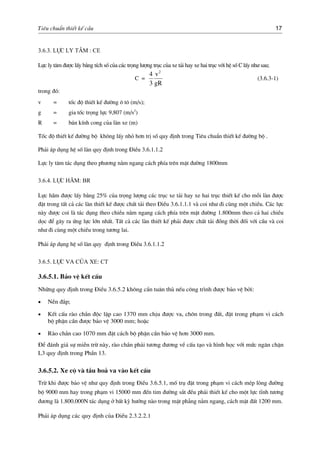 Tiªu chuÈn thiÕt kÕ cÇu 17
3.6.3. Lùc ly t©m : CE
Lùc ly t©m ®−îc lÊy b»ng tÝch sè cña c¸c träng l−îng trôc cña xe t¶i hay xe hai trôc víi hÖ sè C lÊy nh− sau;
C =
gR
v
3
4 2
(3.6.3-1)
trong ®ã:
v = tèc ®é thiÕt kÕ ®−êng « t« (m/s);
g = gia tèc träng lùc 9,807 (m/s2
)
R = b¸n kÝnh cong cña lµn xe (m)
Tèc ®é thiÕt kÕ ®−êng bé kh«ng lÊy nhá h¬n trÞ sè quy ®Þnh trong Tiªu chuÈn thiÕt kÕ ®−êng bé .
Ph¶i ¸p dông hÖ sè lµn quy ®Þnh trong §iÒu 3.6.1.1.2
Lùc ly t©m t¸c dông theo ph−¬ng n»m ngang c¸ch phÝa trªn mÆt ®−êng 1800mm
3.6.4. Lùc h∙m: BR
Lùc h·m ®−îc lÊy b»ng 25% cña träng l−îng c¸c trôc xe t¶i hay xe hai trôc thiÕt kÕ cho mçi lµn ®−îc
®Æt trong tÊt c¶ c¸c lµn thiÕt kÕ ®−îc chÊt t¶i theo §iÒu 3.6.1.1.1 vµ coi nh− ®i cïng mét chiÒu. C¸c lùc
nµy ®−îc coi lµ t¸c dông theo chiÒu n»m ngang c¸ch phÝa trªn mÆt ®−êng 1.800mm theo c¶ hai chiÒu
däc ®Ó g©y ra øng lùc lín nhÊt. TÊt c¶ c¸c lµn thiÕt kÕ ph¶i ®−îc chÊt t¶i ®ång thêi ®èi víi cÇu vµ coi
nh− ®i cïng mét chiÒu trong t−¬ng lai.
Ph¶i ¸p dông hÖ sè lµn quy ®Þnh trong §iÒu 3.6.1.1.2
3.6.5. Lùc va cña xe: CT
3.6.5.1. B¶o vÖ kÕt cÊu
Nh÷ng quy ®Þnh trong §iÒu 3.6.5.2 kh«ng cÇn tu©n thñ nÕu c«ng tr×nh ®−îc b¶o vÖ bëi:
• NÒn ®¾p;
• KÕt cÊu rµo ch¾n ®éc lËp cao 1370 mm chÞu ®−îc va, ch«n trong ®Êt, ®Æt trong ph¹m vi c¸ch
bé phËn cÇn ®−îc b¶o vÖ 3000 mm; hoÆc
• Rµo ch¾n cao 1070 mm ®Æt c¸ch bé phËn cÇn b¶o vÖ h¬n 3000 mm.
§Ó ®¸nh gi¸ sù miÔn trõ nµy, rµo ch¾n ph¶i t−¬ng ®−¬ng vÒ cÊu t¹o vµ h×nh häc víi møc ng¨n chÆn
L3 quy ®Þnh trong PhÇn 13.
3.6.5.2. Xe cé vµ tÇu ho¶ va vµo kÕt cÊu
Trõ khi ®−îc b¶o vÖ nh− quy ®Þnh trong §iÒu 3.6.5.1, mè trô ®Æt trong ph¹m vi c¸ch mÐp lßng ®−êng
bé 9000 mm hay trong ph¹m vi 15000 mm ®Õn tim ®−êng s¾t ®Òu ph¶i thiÕt kÕ cho mét lùc tÜnh t−¬ng
®−¬ng lµ 1.800.000N t¸c dông ë bÊt kú h−íng nµo trong mÆt ph¼ng n»m ngang, c¸ch mÆt ®Êt 1200 mm.
Ph¶i ¸p dông c¸c quy ®Þnh cña §iÒu 2.3.2.2.1
 