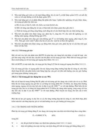 Tiªu chuÈn thiÕt kÕ cÇu 22
2. NÕu mÆt høng giã xiªn so víi mÆt th¼ng ®øng, hÖ sè c¶n Cd cã thÓ ®−îc gi¶m 0.5% cø mçi ®é
xiªn so víi mÆt ®−êng vµ tèi ®a ®−îc gi¶m 30%.
3. NÕu mÆt høng giã cã c¶ phÇn ®øng lÉn phÇn dèc hoÆc 2 phÇn dèc nghiªng víi gãc kh¸c nhau,
t¶i träng giã ph¶i lÊy nh− sau:
a) HÖ sè c¶n c¬ b¶n Cd tÝnh víi chiÒu cao toµn bé kÕt cÊu
b) §èi víi tõng mÆt ®øng hÖ sè c¶n c¬ b¶n tÝnh trªn ®−îc gi¶m theo ghi chó 2.
c) TÝnh t¶i träng giã tæng céng b»ng c¸ch dïng hÖ sè c¶n thÝch hîp cho c¸c diÖn t−¬ng øng.
4. NÕu kÕt cÊu phÇn trªn ®−îc n©ng cao, ph¶i lÊy Cd t¨ng lªn 3% cho mçi ®é nghiªng so víi
®−êng n»m ngang, nh−ng kh«ng qu¸ 25%.
5. Nªu kÕt cÊu phÇn trªn chÞu giã xiªn kh«ng qu¸ 50
so víi h−íng n»m ngang, ph¶i t¨ng Cd lªn
15%. NÕu gãc xiªn v−ît 50
ph¶i chia hÖ sè c¶n cho mét hÖ sè theo thÝ nghiÖm.
6. NÕu kÕt cÊu phÇn trªn ®−îc n©ng cao ®ång thêi chÞu giã xiªn, ph¶i lÊy hÖ sè c¶n theo kÕt qu¶
kh¶o s¸t ®Æc biÖt.
3.8.1.2.2. T¶i träng giã däc
§èi víi mè, trô, kÕt cÊu phÇn trªn (KCPT) lµ giµn hay c¸c d¹ng kÕt cÊu kh¸c cã mét bÒ mÆt c¶n
giã lín song song víi tim däc cña kÕt cÊu th× ph¶i xÐt t¶i träng giã däc. Ph¶i tÝnh t¶i träng giã däc
theo c¸ch t−¬ng tù víi t¶i träng giã ngang theo §iÒu 3.8.1.2.1.
§èi víi KCPT cã mÆt tr−íc ®Æc, t¶i träng giã lÊy b»ng 0.25 lÇn t¶i träng giã ngang theo §iÒu 3.8.1.2.1.
C¸c t¶i träng giã däc vµ ngang ph¶i cho t¸c dông trong tõng tr−êng hîp ®Æt t¶i riªng rÏ, nÕu thÊy
thÝch hîp th× kÕt cÊu ph¶i kiÓm to¸n b»ng hîp lùc cña giã xÐt ®Õn ¶nh h−ëng cña c¸c gãc h−íng
giã trung gian (kh«ng vu«ng gãc).
3.8.1.3. T¶i träng giã t¸c dông lªn xe cé: WL
Khi xÐt tæ hîp t¶i träng C−êng §é III, ph¶i xÐt t¶i träng giã t¸c dông vµo c¶ kÕt cÊu vµ xe cé. Ph¶i
biÓu thÞ t¶i träng ngang cña giã lªn xe cé b»ng t¶i träng ph©n bè 1.5 kN/m, t¸c dông theo h−íng
n»m ngang, ngang víi tim däc kÕt cÊu vµ ®Æt ë cao ®é 1800 mm
so víi mÆt ®−êng. Ph¶i biÓu thÞ t¶i
träng giã däc lªn xe cé b»ng t¶i träng ph©n bè 0.75 kN/m t¸c dông n»m ngang, song song víi tim
däc kÕt cÊu vµ ®Æt ë cao ®é 1800mm
so víi mÆt ®−êng. Ph¶i truyÒn t¶i träng cho kÕt cÊu ë mçi
tr−êng hîp.
Ph¶i ®Æt t¶i lùc giã ngang vµ däc lªn xe cé cho tõng tr−êng hîp ®Æt t¶i riªng rÏ, nÕu thÝch hîp, ph¶i
kiÓm to¸n kÕt cÊu b»ng hîp lùc giã cã xÐt ¶nh h−ëng cña c¸c gãc h−íng giã trung gian.
3.8.2. T¶i träng giã th¼ng ®øng
Ph¶i lÊy t¶i träng giã th¼ng ®øng Pv t¸c dông vµo träng t©m cña diÖn tÝch thÝch hîp theo c«ng thøc:
Pv = 0.00045 V2
Av (kN) (3.8.2-1)
trong ®ã:
V = tèc ®é giã thiÕt kÕ ®−îc x¸c ®Þnh theo ph−¬ng tr×nh 3.8.1.1-1 (m/s)
Av = diÖn tÝch ph¼ng cña mÆt cÇu hay c©u kiÖn dïng ®Ó tÝnh t¶i träng giã th¼ng ®øng (m2
).
 