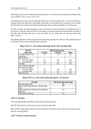 Tiªu chuÈn thiÕt kÕ cÇu 28
§Ó ¸p dông c¸c hÖ sè ®iÒu chØnh ®¸p øng ®· nãi ë ®©y, c¸c chi tiÕt kÕt cÊu cÇn ph¶i tháa m·n quy ®Þnh
cña c¸c §iÒu 5.10.2.2, 5.10.11 vµ 5.13.4.6.
Trõ nh÷ng ghi chó ë ®©y, øng lùc ®éng ®Êt thiÕt kÕ cña c¸c kÕt cÊu phÇn d−íi vµ c¸c liªn kÕt gi÷a c¸c
bé phËn cña kÕt cÊu ®−îc liÖt kª trong B¶ng 2 ph¶i ®−îc x¸c ®Þnh b»ng c¸ch chia øng lùc rót ra tõ ph©n
tÝch ®µn håi cho hÖ sè ®iÒu chØnh ®¸p øng thÝch hîp R, nh− quy ®Þnh trong B¶ng 1 vµ 2 t−¬ng øng.
HÖ sè R cßn ®−îc quy ®Þnh trong B¶ng 2 cho c¸c liªn kÕt, c¸c mèi nèi −ít gi÷a c¸c bé phËn kÕt cÊu vµ
c¸c kÕt cÊu, ch¼ng h¹n nh− liªn kÕt cét víi bÖ mãng, cã thÓ ®−îc thiÕt kÕ ®Ó truyÒn øng lùc lín nhÊt cã
thÓ ph¸t sinh bëi khíp dÎo cña cét hay bÖ nhãm cét mµ chóng liªn kÕt nh− quy ®Þnh trong
§iÒu 3.10.9.4.3.
NÕu ph−¬ng ph¸p lÞch sö thêi gian phi ®µn håi ®−îc dïng ®Ó ph©n tÝch, th× hÖ sè diÒu chØnh ®¸p øng R
sÏ lÊy b»ng 1,0 cho mäi kÕt cÊu phÇn d−íi vµ liªn kÕt.
B¶ng 3.10.7.1-1 - HÖ sè ®iÒu chØnh ®¸p øng R - KÕt cÊu phÇn d−íi
KÕt cÊu Møc ®é quan träng
phÇn d−íi Tíi h¹n Chñ yÕu Kh¸c
Trô kiÓu t−êng cã kÝch
th−íc lín
1,5 1,5 2,0
BÖ cäc BTCT
• chØ cã cäc th¼ng
• cã c¶ cäc xiªn
1,5
1,5
2,0
1,5
3,0
2,0
Cét ®¬n 1,5 2,0 3,0
Cäc thÐp hay thÐp liªn
hîp vµ bÖ cäc BTCT
• chØ cã cäc th¼ng
• cã c¶ cäc xiªn
1,5
1,5
3,5
2,0
5,0
3,0
BÖ nhãm cét 1,5 3,5 5,0
B¶ng 3.10.7.1-2 - HÖ sè ®iÒu chØnh ®¸p øng R - C¸c liªn kÕt
Liªn kÕt TÊt c¶ c¸c cÊp quan träng
KÕt cÊu nhÞp víi mè 0,8
Khe co gi·n trong nhÞp cña kÕt cÊu phÇn
trªn
0,8
Cét trô hay bÖ cäc víi rÇm mò hay kÕt cÊu
phÇn trªn
1,0
Cét hay trô víi mãng 1,0
3.10.7.2. ¸p dông
T¶i träng ®éng ®Êt ®−îc gi¶ thiÕt t¸c dông trong mäi ph−¬ng ngang.
HÖ sè R ®−îc dïng cho c¶ hai trôc trùc giao cña kÕt cÊu phÇn d−íi.
Mét trô BTCT d¹ng t−êng cã thÓ ®−îc tÝnh to¸n nh− lµ cét ®¬n theo chiÒu m¶nh nÕu tháa m·n mét quy
®Þnh cho cét trong PhÇn 5.
3.10.8. Tæ hîp c¸c øng lùc ®éng ®Êt
 