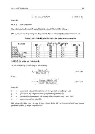 Tiªu chuÈn thiÕt kÕ cÇu 33
k0 = (1 - sinϕf )(OCR)sinϕ
t ( 3.11.5.2 - 2)
trong ®ã:
OCR = tû lÖ qu¸ cè kÕt
C¸c gi¸ trÞ cña ko cho c¸c tû lÖ qu¸ cè kÕt kh¸c nhau OCR cã thÓ lÊy ë B¶ng 1.
Phï sa, sÐt, sÐt dÎo ch¶y kh«ng nªn dïng lµm ®Êt ®¾p khi mµ vËt liÖu h¹t dÔ tho¸t n−íc cã s½n.
B¶ng 3.11.5.2 -1- HÖ sè ®iÓn h×nh cña ¸p lùc ®Êt ngang tÜnh
HÖ sè ¸p lùc ®Êt ngang k0
Lo¹i ®Êt
OCR = 1 OCR = 2 OCR = 5 OCR = 10
C¸t rêi 0,45 0,65 1,10 1,60
C¸t võa 0,40 0,60 1,05 1,55
C¸t chÆt 0,35 0,55 1,00 1,50
§Êt phï sa bïn(ML) 0,50 0,70 1,10 1,60
SÐt nh·o (CL) 0,60 0,80 1,20 1,65
SÐt dÎo ch¶y (CH) 0,65 0,80 1,10 1,40
3.11.5.3. HÖ sè ¸p lùc chñ ®éng ka
TrÞ sè cña hÖ sè ¸p lùc chñ ®éng cã thÓ lÊy b»ng:
( )
( )δ−θθΓ
ϕ′+θ
=
SinSin
Sin
ka 2
2
(3.11.5.3-1)
ë ®©y:
( ) ( )
( ) ( )
2
1 ⎥
⎦
⎤
⎢
⎣
⎡
β+θ+δ+θ
β−ϕ′δ+ϕ′
+=Γ
SinSin
SinSin
(3.11.5.3-2)
trong ®ã:
δ = gãc ma s¸t gi÷a ®Êt ®¾p vµ t−êng lÊy nh− quy ®Þnh trong B¶ng 1 (®é)
β = gãc cña ®Êt ®¾p víi ph−¬ng n»m ngang nh− trong H×nh1 ( ®é)
θ = gãc cña ®Êt ®¾p sau t−êng víi ph−¬ng th¼ng ®øng nh− trong H×nh1 (®é)
ϕ,
= gãc néi ma s¸t h÷u hiÖu (®é)
§èi víi c¸c ®iÒu kiÖn kh¸c víi miªu t¶ trong H×nh 1, ¸p lôc ®Êt chñ ®éng cã thÓ tÝnh b»ng ph−¬ng
ph¸p thö dùa theo lý thuyÕt l¨ng thÓ tr−ît.
 