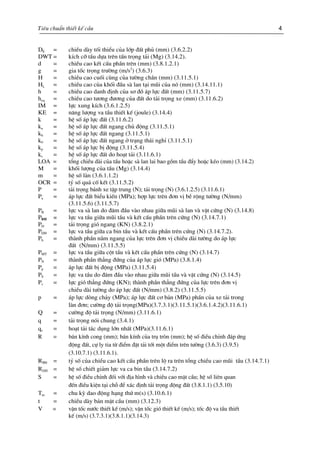 Tiªu chuÈn thiÕt kÕ cÇu 4
DE = chiÒu dµy tèi thiÓu cña líp ®Êt phñ (mm) (3.6.2.2)
DWT = kÝch cì tÇu dùa trªn tÊn träng t¶i (Mg) (3.14.2).
d = chiÒu cao kÕt cÊu phÇn trªn (mm) (3.8.1.2.1)
g = gia tèc träng tr−êng (m/s2
) (3.6.3)
H = chiÒu cao cuèi cïng cña t−êng ch¾n (mm) (3.11.5.1)
HL = chiÒu cao cña khèi ®Çu sµ lan t¹i mòi cña nã (mm) (3.14.11.1)
h = chiÒu cao danh ®Þnh cña s¬ ®å ¸p lùc ®Êt (mm) (3.11.5.7)
heq = chiÒu cao t−¬ng ®−¬ng cña ®Êt do t¶i träng xe (mm) (3.11.6.2)
IM = lùc xung kÝch (3.6.1.2.5)
KE = n¨ng l−îng va tÇu thiÕt kÕ (joule) (3.14.4)
k = hÖ sè ¸p lùc ®Êt (3.11.6.2)
ka = hÖ sè ¸p lùc ®Êt ngang chñ ®éng (3.11.5.1)
kh = hÖ sè ¸p lùc ®Êt ngang (3.11.5.1)
k0 = hÖ sè ¸p lùc ®Êt ngang ë tr¹ng th¸i nghØ (3.11.5.1)
kp = hÖ sè ¸p lùc bÞ ®éng (3.11.5.4)
ks = hÖ sè ¸p lùc ®Êt do ho¹t t¶i (3.11.6.1)
LOA = tæng chiÒu dµi cña tÇu hoÆc sµ lan lai bao gåm tÇu ®Èy hoÆc kÐo (mm) (3.14.2)
M = khèi l−îng cña tÇu (Mg) (3.14.4)
m = hÖ sè lµn (3.6.1.1.2)
OCR = tû sè qu¸ cè kÕt (3.11.5.2)
P = t¶i träng b¸nh xe tËp trung (N); t¶i träng (N) (3.6.1.2.5) (3.11.6.1)
Pa = ¸p lùc ®Êt biÓu kiÕn (MPa); hîp lùc trªn ®¬n vÞ bÒ réng t−êng (N/mm)
(3.11.5.6) (3.11.5.7)
PB = lùc va sµ lan do ®©m ®Çu vµo nhau gi÷a mòi sµ lan vµ vËt cøng (N) (3.14.8)B
PBH = lùc va tÇu gi÷a mòi tÇu vµ kÕt cÊu phÇn trªn cøng (N) (3.14.7.1)
PD = t¶i träng giã ngang (KN) (3.8.2.1)
PDH = lùc va tÇu gi÷a ca bin tÇu vµ kÕt cÊu phÇn trªn cøng (N) (3.14.7.2).
Ph = thµnh phÇn n»m ngang cña lùc trªn ®¬n vÞ chiÒu dµi t−êng do ¸p lùc
®Êt (N/mm) (3.11.5.5)
PMT = lùc va tÇu gi÷a cét tÇu vµ kÕt cÊu phÇn trªn cøng (N) (3.14.7)
PN = thµnh phÇn th¼ng ®øng cña ¸p lùc giã (MPa) (3.8.1.4)
Pp = ¸p lùc ®Êt bÞ ®éng (MPa) (3.11.5.4)
PS = lùc va tÇu do ®©m ®Çu vµo nhau gi÷a mòi tÇu vµ vËt cøng (N) (3.14.5)
Pv = lùc giã th¼ng ®øng (KN); thµnh phÇn th¼ng ®øng cña lùc trªn ®¬n vÞ
chiÒu dµi t−êng do ¸p lùc ®Êt (N/mm) (3.8.2) (3.11.5.5)
p = ¸p lùc dßng ch¶y (MPa); ¸p lùc ®Êt c¬ b¶n (MPa) phÇn cña xe t¶i trong
lµn ®¬n; c−êng ®é t¶i träng(MPa)(3.7.3.1)(3.11.5.1)(3.6.1.4.2)(3.11.6.1)
Q = c−êng ®é t¶i träng (N/mm) (3.11.6.1)
q = t¶i träng nãi chung (3.4.1)
qs = ho¹t t¶i t¸c dông lín nhÊt (MPa)(3.11.6.1)
R = b¸n kÝnh cong (mm); b¸n kÝnh cña trô trßn (mm); hÖ sè ®iÒu chØnh ®¸p øng
®éng ®Êt, cù ly tia tõ ®iÓm ®Æt t¶i tíi mét ®iÓm trªn t−êng (3.6.3) (3.9.5)
(3.10.7.1) (3.11.6.1).
RBH = tû sè cña chiÒu cao kÕt cÊu phÇn trªn lé ra trªn tæng chiÒu cao mòi tÇu (3.14.7.1)
RDH = hÖ sè chiÕt gi¶m lùc va ca bin tÇu (3.14.7.2)
S = hÖ sè ®iÒu chØnh ®èi víi ®Þa h×nh vµ chiÒu cao mÆt cÇu; hÖ sè liªn quan
®Õn ®iÒu kiÖn t¹i chç ®Ó x¸c ®Þnh t¶i träng ®éng ®Êt (3.8.1.1) (3.5.10)
Tm = chu kú dao ®éng h¹ng thø m(s) (3.10.6.1)
t = chiÒu dµy b¶n mÆt cÇu (mm) (3.12.3)
V = vËn tèc n−íc thiÕt kÕ (m/s); vËn tèc giã thiÕt kÕ (m/s); tèc ®é va tÇu thiÕt
kÕ (m/s) (3.7.3.1)(3.8.1.1)(3.14.3)
 