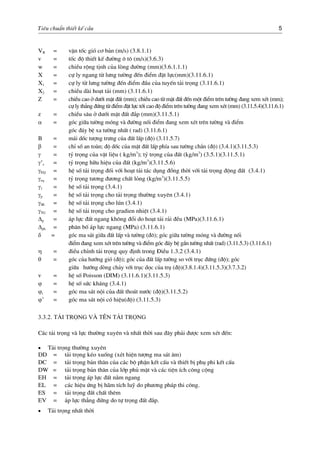 Tiªu chuÈn thiÕt kÕ cÇu 5
VB = vËn tèc giã c¬ b¶n (m/s) (3.8.1.1)
v = tèc ®é thiÕt kÕ ®−êng « t« (m/s)(3.6.3)
w = chiÒu réng tÞnh cña lßng ®−êng (mm)(3.6.1.1.1)
X = cù ly ngang tõ l−ng t−êng ®Õn ®iÓm ®Æt lùc(mm)(3.11.6.1)
X1 = cù ly tõ l−ng t−êng ®Õn ®iÓm ®Çu cña tuyÕn t¶i träng (3.11.6.1)
X2 = chiÒu dµi ho¹t t¶i (mm) (3.11.6.1)
Z = chiÒu cao ë d−íi mÆt ®Êt (mm); chiÒu cao tõ mÆt ®Êt ®Õn mét ®iÓm trªn t−êng ®ang xem xÐt (mm);
cù ly th¼ng ®øng tõ ®iÓm ®Æt lùc tíi cao ®é ®iÓm trªn t−êng ®ang xem xÐt (mm) (3.11.5.4)(3.11.6.1)
z = chiÒu s©u ë d−íi mÆt ®Êt ®¾p (mm)(3.11.5.1)
α = gãc gi÷a t−êng mãng vµ ®−êng nèi ®iÓm ®ang xem xÐt trªn t−êng vµ ®iÓm
gãc ®¸y bÖ xa t−êng nhÊt ( rad) (3.11.6.1)
B = m¸i dèc t−îng tr−ng cña ®Êt lÊp (®é) (3.11.5.7)
β = chØ sè an toµn; ®é dèc cña mÆt ®Êt lÊp phÝa sau t−êng ch¾n (®é) (3.4.1)(3.11.5.3)
γ = tû träng cña vËt liÖu ( kg/m3
); tû träng cña ®Êt (kg/m3
) (3.5.1)(3.11.5.1)
γ’s = tû träng h÷u hiÖu cña ®Êt (kg/m3
)(3.11.5.6)
γEQ = hÖ sè t¶i träng ®èi víi ho¹t t¶i t¸c dông ®ång thêi víi t¶i träng ®éng ®Êt (3.4.1)
γeq = tû träng t−¬ng ®−¬ng chÊt láng (kg/m3
)(3.11.5.5)
γ1 = hÖ sè t¶i träng (3.4.1)
γp = hÖ sè t¶i träng cho t¶i träng th−êng xuyªn (3.4.1)
γSE = hÖ sè t¶i träng cho lón (3.4.1)
γTG = hÖ sè t¶i träng cho gradien nhiÖt (3.4.1)
Δp = ¸p lùc ®Êt ngang kh«ng ®æi do ho¹t t¶i r¶i ®Òu (MPa)(3.11.6.1)
Δph = ph©n bè ¸p lùc ngang (MPa) (3.11.6.1)
δ = gãc ma s¸t gi÷a ®Êt lÊp vµ t−êng (®«); gãc gi÷a t−êng mãng vµ ®−êng nèi
®iÓm ®ang xem xÐt trªn t−êng vµ ®iÓm gãc ®¸y bÖ gÇn t−êng nhÊt (rad) (3.11.5.3) (3.11.6.1)
η = ®iÒu chØnh t¶i träng quy ®Þnh trong §iÒu 1.3.2 (3.4.1)
θ = gãc cña h−íng giã (®é); gãc cña ®Êt lÊp t−êng so víi trôc ®øng (®é); gãc
gi÷a h−íng dßng ch¶y víi trôc däc cña trô (®é)(3.8.1.4)(3.11.5.3)(3.7.3.2)
v = hÖ sè Poisson (DIM) (3.11.6.1)(3.11.5.3)
ϕ = hÖ sè søc kh¸ng (3.4.1)
ϕt = gãc ma s¸t néi cña ®Êt tho¸t n−íc (®é)(3.11.5.2)
ϕ’ = gãc ma s¸t néi cã hiÖu(®é) (3.11.5.3)
3.3.2. T¶i träng vµ tªn t¶i träng
C¸c t¶i träng vµ lùc th−êng xuyªn vµ nhÊt thêi sau ®©y ph¶i ®−îc xem xÐt ®Õn:
• T¶i träng th−êng xuyªn
DD = t¶i träng kÐo xuèng (xÐt hiÖn t−îng ma s¸t ©m)
DC = t¶i träng b¶n th©n cña c¸c bé phËn kÕt cÊu vµ thiÕt bÞ phô phi kÕt cÊu
DW = t¶i träng b¶n th©n cña líp phñ mÆt vµ c¸c tiÖn Ých c«ng céng
EH = t¶i träng ¸p lùc ®Êt n»m ngang
EL = c¸c hiÖu øng bÞ h·m tÝch luü do ph−¬ng ph¸p thi c«ng.
ES = t¶i träng ®Êt chÊt thªm
EV = ¸p lùc th¼ng ®øng do tù träng ®Êt ®¾p.
• T¶i träng nhÊt thêi
 