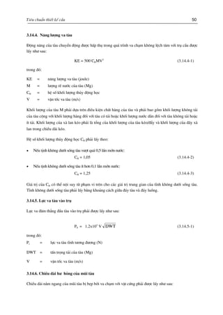Tiªu chuÈn thiÕt kÕ cÇu 50
3.14.4. N¨ng l−îng va tµu
§éng n¨ng cña tµu chuyÓn ®éng ®−îc hÊp thô trong qu¸ tr×nh va ch¹m kh«ng lÖch t©m víi trô cÇu ®−îc
lÊy nh− sau:
KE = 500 CHMV2
(3.14.4-1)
trong ®ã:
KE = n¨ng l−îng va tµu (joule)
M = l−îng rÏ n−íc cña tµu (Mg)
CH = hÖ sè khèi l−îng thñy ®éng häc
V = vËn tèc va tµu (m/s)
Khèi l−îng cña tµu M ph¶i dùa trªn ®iÒu kiÖn chÊt hµng cña tµu vµ ph¶i bao gåm khèi l−îng kh«ng t¶i
cña tµu céng víi khèi l−îng hµng ®èi víi tµu cã t¶i hoÆc khèi l−îng n−íc d»n ®èi víi tµu kh«ng t¶i hoÆc
Ýt t¶i. Khèi l−îng cña xµ lan kÐo ph¶i lµ tæng cña khèi l−îng cña tµu kÐo/®Èy vµ khèi l−îng cña d·y xµ
lan trong chiÒu dµi kÐo.
HÖ sè khèi l−îng thñy ®éng häc CH ph¶i lÊy theo:
• NÕu tÞnh kh«ng d−íi sèng tµu v−ît qu¸ 0,5 lÇn mín n−íc:
CH = 1,05 (3.14.4-2)
• NÕu tÞnh kh«ng d−íi sèng tµu Ýt h¬n 0,1 lÇn mín n−íc:
CH = 1,25 (3.14.4-3)
Gi¸ trÞ cña CH cã thÓ néi suy tõ ph¹m vi trªn cho c¸c gi¸ trÞ trung gian cña tÜnh kh«ng d−íi sèng tµu.
TÜnh kh«ng d−íi sèng tµu ph¶i lÊy b»ng kho¶ng c¸ch gi÷a ®¸y tµu vµ ®¸y luång.
3.14.5. Lùc va tµu vµo trô
Lùc va ®©m th¼ng ®Çu tµu vµo trô ph¶i ®−îc lÊy nh− sau:
PS = 1.2x105
V DWT (3.14.5-1)
trong ®ã:
Ps = lùc va tµu tÜnh t−¬ng ®−¬ng (N)
DWT = tÊn träng t¶i cña tµu (Mg)
V = vËn tèc va tµu (m/s)
3.14.6. ChiÒu dµi h− háng cña mòi tµu
ChiÒu dµi n»m ngang cña mòi tµu bÞ bÑp bëi va ch¹m víi vËt cøng ph¶i ®−îc lÊy nh− sau:
 