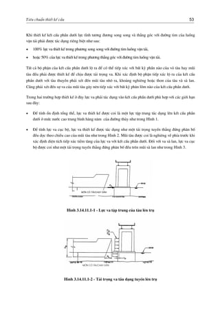 Tiªu chuÈn thiÕt kÕ cÇu 53
Khi thiÕt kÕ kÕt cÊu phÇn d−íi lùc tÜnh t−¬ng ®−¬ng song song vµ th¼ng gãc víi ®−êng tim cña luång
vËn t¶i ph¶i ®−îc t¸c dông riªng biÖt nh− sau:
• 100% lùc va thiÕt kÕ trong ph−¬ng song song víi ®−êng tim luång vËn t¶i,
• hoÆc 50% cña lùc va thiÕt kÕ trong ph−¬ng th¼ng gãc víi ®−êng tim luång vËn t¶i.
TÊt c¶ bé phËn cña kÕt cÊu phÇn d−íi lé ra ®Ó cã thÓ tiÕp xóc víi bÊt kú phÇn nµo cña vá tµu hay mòi
tµu ®Òu ph¶i ®−îc thiÕt kÕ ®Ó chÞu ®−îc t¶i träng va. Khi x¸c ®Þnh bé phËn tiÕp xóc lé ra cña kÕt cÊu
phÇn d−íi víi tµu thuyÒn ph¶i xÐt ®Õn mòi tµu nh« ra, kho¶ng nghiªng hoÆc thon cña tµu vµ sµ lan.
Còng ph¶i xÐt ®Õn sù va cña mòi tµu g©y nªn tiÕp xóc víi bÊt kú ph©n lâm nµo cña kÕt cÊu phÇn d−íi.
Trong hai tr−êng hîp thiÕt kÕ ë ®©y lùc va ph¶i t¸c dông vµo kÕt cÊu phÇn d−íi phï hîp víi c¸c giíi h¹n
sau ®©y:
• §Ó tÝnh æn ®Þnh tæng thÓ, lùc va thiÕt kÕ ®−îc coi lµ mét lùc tËp trung t¸c dông lªn kÕt cÊu phÇn
d−íi ë møc n−íc cao trung b×nh hµng n¨m cña ®−êng thñy nh− trong H×nh 1.
• §Ó tÝnh lùc va côc bé, lùc va thiÕt kÕ ®−îc t¸c dông nh− mét t¶i träng tuyÕn th¼ng ®øng ph©n bè
®Òu däc theo chiÒu cao cña mòi tµu nh− trong H×nh 2. Mòi tµu ®−îc coi lµ nghiªng vÒ phÝa tr−íc khi
x¸c ®Þnh diÖn tÝch tiÕp xóc tiÒm tµng cña lùc va víi kÕt cÊu phÇn d−íi. §èi víi va sµ lan, lùc va côc
bé ®−îc coi nh− mét t¶i träng tuyÕn th¼ng ®øng ph©n bè ®Òu trªn mòi sµ lan nh− trong H×nh 3.
Mín cã t¶i/ch¹y d»n
H×nh 3.14.11.1-1 - Lùc va tËp trung cña tµu lªn trô
Mín cã t¶i/ch¹y d»n
H×nh 3.14.11.1-2 - T¶i träng va tÇu d¹ng tuyÕn lªn trô
 