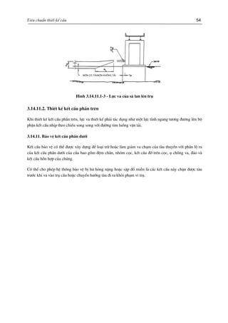 Tiªu chuÈn thiÕt kÕ cÇu 54
mín cã t¶i/ mín kh«ng t¶iMín cã t¶i/mín kh«ng t¶i
H×nh 3.14.11.1-3 - Lùc va cña sµ lan lªn trô
3.14.11.2. ThiÕt kÕ kÕt cÊu phÇn trªn
Khi thiÕt kÕ kÕt cÊu phÇn trªn, lùc va thiÕt kÕ ph¶i t¸c dông nh− mét lùc tÜnh ngang t−¬ng ®−¬ng lªn bé
phËn kÕt cÊu nhÞp theo chiÒu song song víi ®−êng tim luång vËn t¶i.
3.14.11. B¶o vÖ kÕt cÊu phÇn d−íi
KÕt cÊu b¶o vÖ cã thÓ ®−îc x©y dùng ®Ó lo¹i trõ hoÆc lµm gi¶m va ch¹m cña tµu thuyÒn víi phÇn lé ra
cña kÕt cÊu phÇn d−íi cña cÇu bao gåm ®Öm ch¾n, nhãm cäc, kÕt cÊu ®ì trªn cäc, ô chèng va, ®¶o vµ
kÕt cÊu hçn hîp cña chóng.
Cã thÓ cho phÐp hÖ thèng b¶o vÖ bÞ h− háng nÆng hoÆc sËp ®æ miÔn lµ c¸c kÕt cÊu nµy chÆn ®−îc tµu
tr−íc khi va vµo trô cÇu hoÆc chuyÓn h−íng tµu ®i ra khái ph¹m vi trô.
 