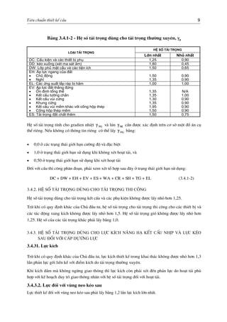 Tiªu chuÈn thiÕt kÕ cÇu 9
B¶ng 3.4.1-2 - HÖ sè t¶i träng dïng cho t¶i träng th−êng xuyªn, γp
HÖ sè t¶i träng
Lo¹i t¶i träng
Lín nhÊt Nhá nhÊt
DC: CÊu kiÖn vµ c¸c thiÕt bÞ phô 1,25 0,90
DD: kÐo xuèng (xÐt ma s¸t ©m) 1,80 0,45
DW: Líp phñ mÆt cÇu vµ c¸c tiÖn Ých 1,50 0,65
EH: ¸p lùc ngang cña ®Êt
• Chñ ®éng
• NghØ
1,50
1,35
0,90
0,90
EL: C¸c øng suÊt l¾p r¸p bÞ h·m 1,00 1,00
EV: ¸p lùc ®Êt th¼ng ®øng
• æn ®Þnh tæng thÓ
• KÕt cÊu t−êng ch¾n
• KÕt cÊu vïi cøng
• Khung cøng
• KÕt cÊu vïi mÒm kh¸c víi cèng hép thÐp
• Cèng hép thÐp mÒm
1,35
1,35
1,30
1,35
1,95
1,50
N/A
1,00
0,90
0,90
0,90
0,90
ES: T¶i träng ®Êt chÊt thªm 1,50 0,75
HÖ sè t¶i träng tÝnh cho gradien nhiÖt vµ lón cÇn ®−îc x¸c ®Þnh trªn c¬ së mét ®å ¸n cô
thÓ riªng. NÕu kh«ng cã th«ng tin riªng cã thÓ lÊy b»ng:
TGγ SEγ
TGγ
• 0,0 ë c¸c tr¹ng th¸i giíi h¹n c−êng ®é vµ ®Æc biÖt
• 1,0 ë tr¹ng th¸i giíi h¹n sö dông khi kh«ng xÐt ho¹t t¶i, vµ
• 0,50 ë tr¹ng th¸i giíi h¹n sö dông khi xÐt ho¹t t¶i
§èi víi cÇu thi c«ng ph©n ®o¹n, ph¶i xem xÐt tæ hîp sau ®©y ë tr¹ng th¸i giíi h¹n sö dông:
DC + DW + EH + EV + ES + WA + CR + SH + TG + EL (3.4.1-2)
3.4.2. HÖ sè t¶i träng dïng cho t¶i träng thi c«ng
HÖ sè t¶i träng dïng cho t¶i träng kÕt cÊu vµ c¸c phô kiÖn kh«ng ®−îc lÊy nhá h¬n 1,25.
Trõ khi cã quy ®Þnh kh¸c cña Chñ ®Çu t−, hÖ sè t¶i träng cho t¶i träng thi c«ng cho c¸c thiÕt bÞ vµ
c¸c t¸c ®éng xung kÝch kh«ng ®−îc lÊy nhá h¬n 1,5. HÖ sè t¶i träng giã kh«ng ®−îc lÊy nhá h¬n
1,25. HÖ sè cña c¸c t¶i träng kh¸c ph¶i lÊy b»ng 1,0.
3.4.3. HÖ sè t¶i träng dïng cho lùc kÝch n©ng h¹ kÕt cÊu nhÞp vµ lùc kÐo
sau ®èi víi c¸p dù øng lùc
3.4.31. Lùc kÝch
Trõ khi cã quy ®Þnh kh¸c cña Chñ ®Çu t−, lùc kÝch thiÕt kÕ trong khai th¸c kh«ng ®−îc nhá h¬n 1,3
lÇn ph¶n lùc gèi liÒn kÒ víi ®iÓm kÝch do t¶i träng th−êng xuyªn.
Khi kÝch dÇm mµ kh«ng ngõng giao th«ng th× lùc kÝch cßn ph¶i xÐt ®Õn ph¶n lùc do ho¹t t¶i phï
hîp víi kÕ ho¹ch duy tr× giao th«ng nh©n víi hÖ sè t¶i träng ®èi víi ho¹t t¶i.
3.4.3.2. Lùc ®èi víi vïng neo kÐo sau
Lùc thiÕt kÕ ®èi víi vïng neo kÐo sau ph¶i lÊy b»ng 1,2 lÇn lùc kÝch lín nhÊt.
 
