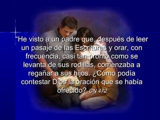 ““He visto a un padre que, después de leerHe visto a un padre que, después de leer
un pasaje de las Escrituras y orar, conun pasaje de las Escrituras y orar, con
frecuencia, casi tan pronto como sefrecuencia, casi tan pronto como se
levanta de sus rodillas, comenzaba alevanta de sus rodillas, comenzaba a
regañar a sus hijos. ¿Cómo podíaregañar a sus hijos. ¿Cómo podía
contestar Dios la oración que se habíacontestar Dios la oración que se había
ofrecido?ofrecido? CN 472CN 472
 