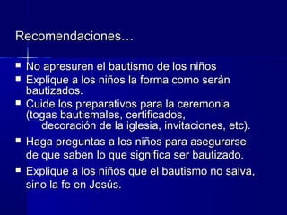  No apresuren el bautismo de los niñosNo apresuren el bautismo de los niños
 Explique a los niños la forma como seránExplique a los niños la forma como serán
bautizados.bautizados.
 Cuide los preparativos para la ceremoniaCuide los preparativos para la ceremonia
(togas bautismales, certificados,(togas bautismales, certificados,
decoración de la iglesia, invitaciones, etc).decoración de la iglesia, invitaciones, etc).
 Haga preguntas a los niños para asegurarseHaga preguntas a los niños para asegurarse
de que saben lo que significa ser bautizado.de que saben lo que significa ser bautizado.
 Explique a los niños que el bautismo no salva,Explique a los niños que el bautismo no salva,
sino la fe en Jesús.sino la fe en Jesús.
Recomendaciones…Recomendaciones…
 