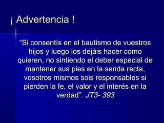 ““Si consentís en el bautismo de vuestrosSi consentís en el bautismo de vuestros
hijos y luego los dejáis hacer comohijos y luego los dejáis hacer como
quieren, no sintiendo el deber especial dequieren, no sintiendo el deber especial de
mantener sus pies en la senda recta,mantener sus pies en la senda recta,
vosotros mismos sois responsables sivosotros mismos sois responsables si
pierden la fe, el valor y el interés en lapierden la fe, el valor y el interés en la
verdad”.verdad”. JT3- 393JT3- 393
¡ Advertencia !¡ Advertencia !
 
