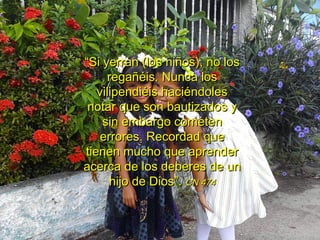 ““Si yerran (los niños), no losSi yerran (los niños), no los
regañéis. Nunca losregañéis. Nunca los
vilipendiéis haciéndolesvilipendiéis haciéndoles
notar que son bautizados ynotar que son bautizados y
sin embargo cometensin embargo cometen
errores. Recordad queerrores. Recordad que
tienen mucho que aprendertienen mucho que aprender
acerca de los deberes de unacerca de los deberes de un
hijo de Dios”.hijo de Dios”. CN 474CN 474
 