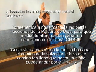 ““Enseñemos a nuestros hijos las bellasEnseñemos a nuestros hijos las bellas
lecciones de la Palabra de Dios, para quelecciones de la Palabra de Dios, para que
mediante ellas puedan ganar unmediante ellas puedan ganar un
conocimiento de Dios”. CN 466.conocimiento de Dios”. CN 466.
““Cristo vino a enseñar a la familia humanaCristo vino a enseñar a la familia humana
el camino de la salvación e hizo esteel camino de la salvación e hizo este
camino tan llano que hasta un niñitocamino tan llano que hasta un niñito
puede andar por él”.puede andar por él”. MJ 15.MJ 15.
¿Necesitan los niños preparación para el¿Necesitan los niños preparación para el
bautismo?bautismo?
 