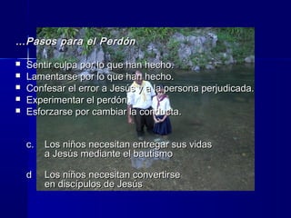 ……Pasos para el PerdónPasos para el Perdón
 Sentir culpa por lo que han hecho.Sentir culpa por lo que han hecho.
 Lamentarse por lo que han hecho.Lamentarse por lo que han hecho.
 Confesar el error a Jesús y a la persona perjudicada.Confesar el error a Jesús y a la persona perjudicada.
 Experimentar el perdón.Experimentar el perdón.
 Esforzarse por cambiar la conducta.Esforzarse por cambiar la conducta.
c.c. Los niños necesitan entregar sus vidasLos niños necesitan entregar sus vidas
a Jesús mediante el bautismoa Jesús mediante el bautismo
dd Los niños necesitan convertirseLos niños necesitan convertirse
en discípulos de Jesúsen discípulos de Jesús
 