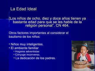 ““Los niños de ocho, diez y doce años tienen yaLos niños de ocho, diez y doce años tienen ya
bastante edad para que se les hable de labastante edad para que se les hable de la
religión personal”. CN 464.religión personal”. CN 464.
La Edad IdealLa Edad Ideal
Otros factores importantes al considerar el
bautismo de los niños:
• Niños muy inteligentes.
• El ambiente familiar
• Hogares adventistas
• Cónyuge inconverso.
• La dedicación de los padres.
 
