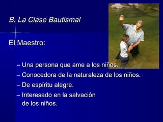 B. La Clase BautismalB. La Clase Bautismal
El Maestro:El Maestro:
– Una persona que ame a los niños.Una persona que ame a los niños.
– Conocedora de la naturaleza de los niños.Conocedora de la naturaleza de los niños.
– De espíritu alegre.De espíritu alegre.
– Interesado en la salvaciónInteresado en la salvación
de los niños.de los niños.
 