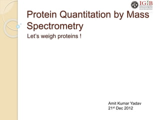 Protein Quantitation by Mass
Spectrometry
Let’s weigh proteins !
Amit Kumar Yadav
21st Dec 2012
 