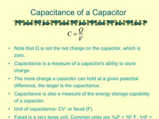 Capacitance of a Capacitor
• Note that Q is not the net charge on the capacitor, which is
zero.
• Capacitance is a measure of a capacitor's ability to store
charge.
• The more charge a capacitor can hold at a given potential
difference, the larger is the capacitance.
• Capacitance is also a measure of the energy storage capability
of a capacitor.
• Unit of capacitance: CV-1
or farad (F).
• Farad is a very large unit. Common units are 1µF = 10-6
F, 1nF =
V
Q
C =
 