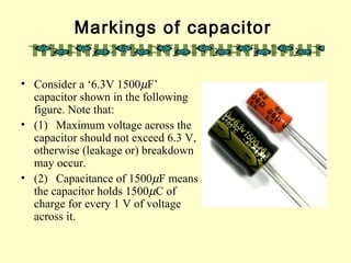 Markings of capacitor
• Consider a ‘6.3V 1500µF’
capacitor shown in the following
figure. Note that:
• (1) Maximum voltage across the
capacitor should not exceed 6.3 V,
otherwise (leakage or) breakdown
may occur.
• (2) Capacitance of 1500µF means
the capacitor holds 1500µC of
charge for every 1 V of voltage
across it.
 