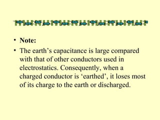 • Note:
• The earth’s capacitance is large compared
with that of other conductors used in
electrostatics. Consequently, when a
charged conductor is ‘earthed’, it loses most
of its charge to the earth or discharged.
 