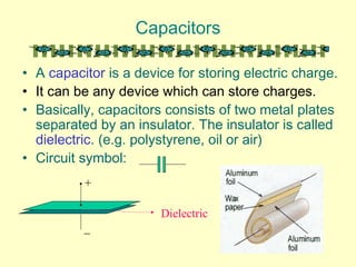 Capacitors
• A capacitor is a device for storing electric charge.
• It can be any device which can store charges.
• Basically, capacitors consists of two metal plates
separated by an insulator. The insulator is called
dielectric. (e.g. polystyrene, oil or air)
• Circuit symbol:
+
_
Dielectric
 