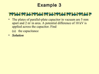 Example 3
• The plates of parallel-plate capacitor in vacuum are 5 mm
apart and 2 m2
in area. A potential difference of 10 kV is
applied across the capacitor. Find
(a) the capacitance
• Solution
 