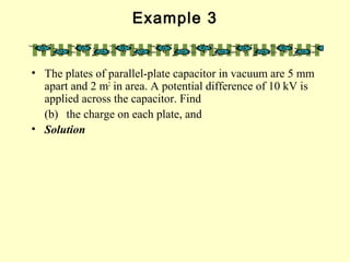 Example 3
• The plates of parallel-plate capacitor in vacuum are 5 mm
apart and 2 m2
in area. A potential difference of 10 kV is
applied across the capacitor. Find
(b) the charge on each plate, and
• Solution
 