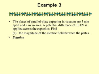 Example 3
• The plates of parallel-plate capacitor in vacuum are 5 mm
apart and 2 m2
in area. A potential difference of 10 kV is
applied across the capacitor. Find
(c) the magnitude of the electric field between the plates.
• Solution
 