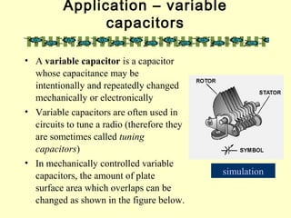 Application – variable
capacitors
• A variable capacitor is a capacitor
whose capacitance may be
intentionally and repeatedly changed
mechanically or electronically
• Variable capacitors are often used in
circuits to tune a radio (therefore they
are sometimes called tuning
capacitors)
• In mechanically controlled variable
capacitors, the amount of plate
surface area which overlaps can be
changed as shown in the figure below.
simulation
 