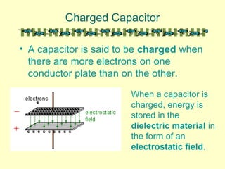 Charged Capacitor
• A capacitor is said to be charged when
there are more electrons on one
conductor plate than on the other.
When a capacitor is
charged, energy is
stored in the
dielectric material in
the form of an
electrostatic field.
 
